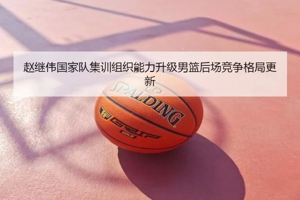 赵继伟国家队集训组织能力升级男篮后场竞争格局更新