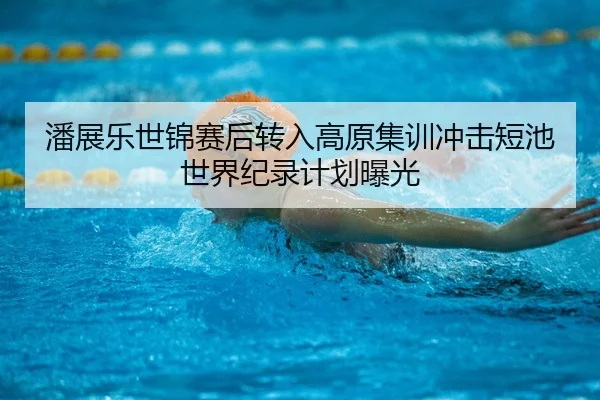 潘展乐世锦赛后转入高原集训冲击短池世界纪录计划曝光